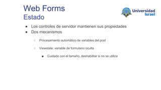Web Forms
Estado
● Los controles de servidor mantienen sus propiedades
● Dos mecanismos
○ Procesamiento automático de variables del post
○ Viewstate: variable de formulario oculta
■ Cuidado con el tamaño, deshabilitar si no se utiliza
 