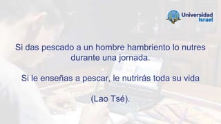 Si das pescado a un hombre hambriento lo nutres
durante una jornada.
Si le enseñas a pescar, le nutrirás toda su vida
(Lao Tsé).
 