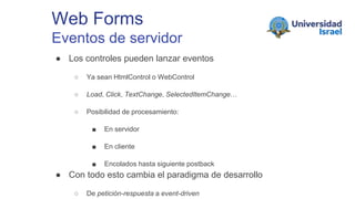 Web Forms
Eventos de servidor
● Los controles pueden lanzar eventos
○ Ya sean HtmlControl o WebControl
○ Load, Click, TextChange, SelectedItemChange…
○ Posibilidad de procesamiento:
■ En servidor
■ En cliente
■ Encolados hasta siguiente postback
● Con todo esto cambia el paradigma de desarrollo
○ De petición-respuesta a event-driven
 