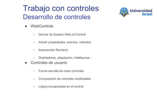 Trabajo con controles
Desarrollo de controles
● WebControls
○ Derivar de System.Web.UI.Control
○ Añadir propiedades, eventos, métodos
○ Sobrescribir Render()
○ Diseñadores, adaptación, Intellisense…
● Controles de usuario
○ Forma sencilla de crear controles
○ Composición de controles reutilizables
○ Lógica encapsulada en el control
 