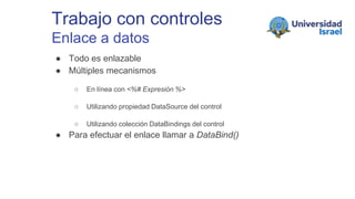 Trabajo con controles
Enlace a datos
● Todo es enlazable
● Múltiples mecanismos
○ En línea con <%# Expresión %>
○ Utilizando propiedad DataSource del control
○ Utilizando colección DataBindings del control
● Para efectuar el enlace llamar a DataBind()
 