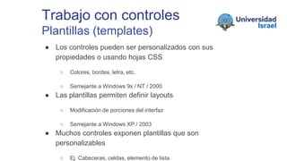 Trabajo con controles
Plantillas (templates)
● Los controles pueden ser personalizados con sus
propiedades o usando hojas CSS
○ Colores, bordes, letra, etc.
○ Semejante a Windows 9x / NT / 2000
● Las plantillas permiten definir layouts
○ Modificación de porciones del interfaz
○ Semejante a Windows XP / 2003
● Muchos controles exponen plantillas que son
personalizables
○ Ej. Cabeceras, celdas, elemento de lista.
 
