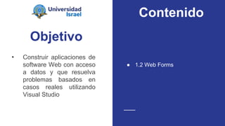Objetivo
• Construir aplicaciones de
software Web con acceso
a datos y que resuelva
problemas basados en
casos reales utilizando
Visual Studio
● 1.2 Web Forms
Contenido
 