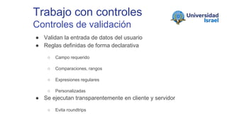 Trabajo con controles
Controles de validación
● Validan la entrada de datos del usuario
● Reglas definidas de forma declarativa
○ Campo requerido
○ Comparaciones, rangos
○ Expresiones regulares
○ Personalizadas
● Se ejecutan transparentemente en cliente y servidor
○ Evita roundtrips
 