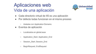 Aplicaciones web
Vida de una aplicación
● Cada directorio virtual de IIS es una aplicación
● Por defecto todas funcionan en el mismo proceso
○ Aisladas con Application Domains
● Eventos de aplicación
○ Localizados en global.asax
○ Application_Start, Application_End
○ Session_Start, Session_End
○ BeginRequest, EndRequest
 
