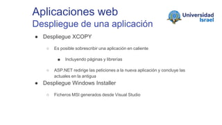 Aplicaciones web
Despliegue de una aplicación
● Despliegue XCOPY
○ Es posible sobrescribir una aplicación en caliente
■ Incluyendo páginas y librerías
○ ASP.NET redirige las peticiones a la nueva aplicación y concluye las
actuales en la antigua
● Despliegue Windows Installer
○ Ficheros MSI generados desde Visual Studio
 