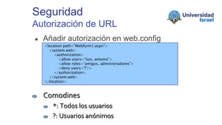 Seguridad
Autorización de URL
● Añadir autorización en web.config
<location path=“Webform1.aspx”>
<system.web>
<authorization>
<allow users=“luis, antonio”>
<allow roles=“amigos, administradores”>
<deny users='?'/>
</authorization>
</system.web>
</location>
Comodines
*: Todos los usuarios
?: Usuarios anónimos
 