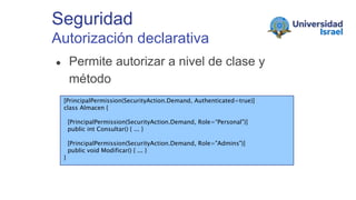 Seguridad
Autorización declarativa
● Permite autorizar a nivel de clase y
método
○ Mediante atributos[PrincipalPermission(SecurityAction.Demand, Authenticated=true)]
class Almacen {
[PrincipalPermission(SecurityAction.Demand, Role=“Personal")]
public int Consultar() { ... }
[PrincipalPermission(SecurityAction.Demand, Role="Admins")]
public void Modificar() { ... }
}
 