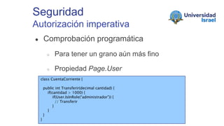 Seguridad
Autorización imperativa
● Comprobación programática
○ Para tener un grano aún más fino
○ Propiedad Page.User
class CuentaCorriente {
public int Transferir(decimal cantidad) {
if(cantidad > 1000) {
if(User.IsInRole(“administrador”)) {
// Transferir
}
}
}
}
 