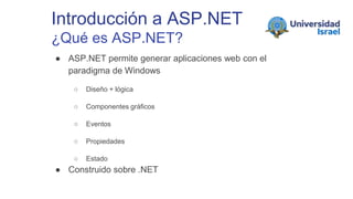 Introducción a ASP.NET
¿Qué es ASP.NET?
● ASP.NET permite generar aplicaciones web con el
paradigma de Windows
○ Diseño + lógica
○ Componentes gráficos
○ Eventos
○ Propiedades
○ Estado
● Construido sobre .NET
 