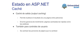 Estado en ASP.NET
Caché
● Caché de salida (output caching)
○ Permite reutilizar el resultado de una página entre peticiones
○ Enorme ganancia de rendimiento: páginas cacheadas tan rápidas como
las estáticas
● También para controles de usuario
○ Se cachean las porciones de página que no cambian
 