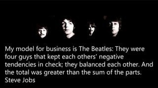 My model for business is The Beatles: They were
four guys that kept each others' negative
tendencies in check; they balanced each other. And
the total was greater than the sum of the parts.
Steve Jobs