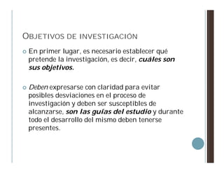 OBJETIVOS DE INVESTIGACIÓN
   En primer lugar, es necesario establecer qué
    pretende la investigación, es decir, cuáles son
    sus objetivos.

   Deben expresarse con claridad para evitar
    posibles desviaciones en el proceso de
    investigación y deben ser susceptibles de
    alcanzarse, son las guías del estudio y durante
    todo el desarrollo del mismo deben tenerse
    presentes.
 