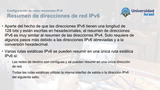 Configuración de rutas resumidas IPv6
Resumen de direcciones de red IPv6
 Aparte del hecho de que las direcciones IPv6 tienen una longitud de
128 bits y están escritas en hexadecimales, el resumen de direcciones
IPv6 es muy similar al resumen de las direcciones IPv4. Solo requiere de
algunos pasos más debido a las direcciones IPv6 abreviadas y a la
conversión hexadecimal.
 Varias rutas estáticas IPv6 se pueden resumir en una única ruta estática
IPv6 si:
• Las redes de destino son contiguas y se pueden resumir en una única dirección
de red.
• Todas las rutas estáticas utilizan la misma interfaz de salida o la dirección IPv6
del siguiente salto.
 