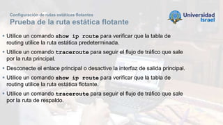 Configuración de rutas estáticas flotantes
Prueba de la ruta estática flotante
 Utilice un comando show ip route para verificar que la tabla de
routing utilice la ruta estática predeterminada.
 Utilice un comando traceroute para seguir el flujo de tráfico que sale
por la ruta principal.
 Desconecte el enlace principal o desactive la interfaz de salida principal.
 Utilice un comando show ip route para verificar que la tabla de
routing utilice la ruta estática flotante.
 Utilice un comando traceroute para seguir el flujo de tráfico que sale
por la ruta de respaldo.
 