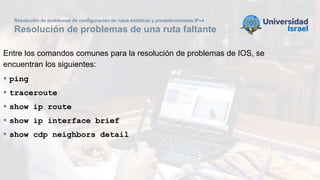Resolución de problemas de configuración de rutas estáticas y predeterminadas IPv4
Resolución de problemas de una ruta faltante
Entre los comandos comunes para la resolución de problemas de IOS, se
encuentran los siguientes:
 ping
 traceroute
 show ip route
 show ip interface brief
 show cdp neighbors detail
 