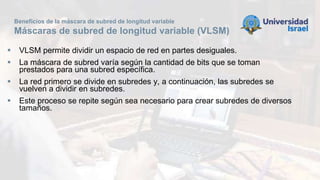 Beneficios de la máscara de subred de longitud variable
Máscaras de subred de longitud variable (VLSM)
 VLSM permite dividir un espacio de red en partes desiguales.
 La máscara de subred varía según la cantidad de bits que se toman
prestados para una subred específica.
 La red primero se divide en subredes y, a continuación, las subredes se
vuelven a dividir en subredes.
 Este proceso se repite según sea necesario para crear subredes de diversos
tamaños.
 