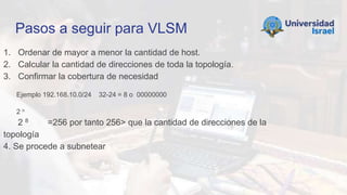 Pasos a seguir para VLSM
1. Ordenar de mayor a menor la cantidad de host.
2. Calcular la cantidad de direcciones de toda la topología.
3. Confirmar la cobertura de necesidad
Ejemplo 192.168.10.0/24 32-24 = 8 o 00000000
2 n
2 8 =256 por tanto 256> que la cantidad de direcciones de la
topología
4. Se procede a subnetear
 