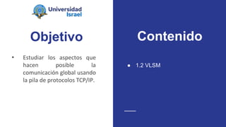 Objetivo
• Estudiar los aspectos que
hacen posible la
comunicación global usando
la pila de protocolos TCP/IP.
● 1.2 VLSM
Contenido
 