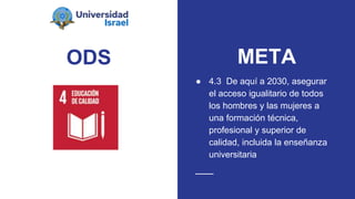 ODS
● 4.3 De aquí a 2030, asegurar
el acceso igualitario de todos
los hombres y las mujeres a
una formación técnica,
profesional y superior de
calidad, incluida la enseñanza
universitaria
META
 