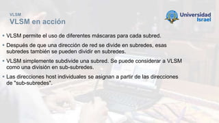 VLSM
VLSM en acción
 VLSM permite el uso de diferentes máscaras para cada subred.
 Después de que una dirección de red se divide en subredes, esas
subredes también se pueden dividir en subredes.
 VLSM simplemente subdivide una subred. Se puede considerar a VLSM
como una división en sub-subredes.
 Las direcciones host individuales se asignan a partir de las direcciones
de "sub-subredes".
 