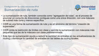 Configuración de rutas resumidas IPv4
Sumarización de ruta
 La sumarización de ruta, también conocida como “agregación de rutas”, es el proceso de
anunciar un conjunto de direcciones contiguas como una única dirección, con una máscara
de subred más corta y menos específica.
 CIDR es una forma de sumarización de ruta y es un sinónimo del término “creación de
superredes”.
 CIDR omite la restricción de límites con clase y permite la sumarización con máscaras más
pequeñas que las de la máscara con clase predeterminada.
 Este tipo de sumarización ayuda a reducir la cantidad de entradas en las actualizaciones de
routing y disminuye la cantidad de entradas en las tablas de routing locales.
 