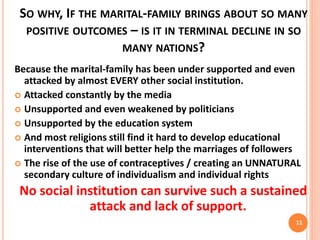 SO WHY, IF THE MARITAL-FAMILY BRINGS ABOUT SO MANY
POSITIVE OUTCOMES – IS IT IN TERMINAL DECLINE IN SO
MANY NATIONS?
Because the marital-family has been under supported and even
attacked by almost EVERY other social institution.
 Attacked constantly by the media
 Unsupported and even weakened by politicians
 Unsupported by the education system
 And most religions still find it hard to develop educational
interventions that will better help the marriages of followers
 The rise of the use of contraceptives / creating an UNNATURAL
secondary culture of individualism and individual rights
No social institution can survive such a sustained
attack and lack of support.
11
 