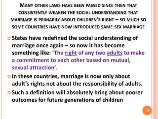MANY OTHER LAWS HAVE BEEN PASSED SINCE THEN THAT
CONSISTENTLY WEAKEN THE SOCIAL UNDERSTANDING THAT
MARRIAGE IS PRIMARILY ABOUT CHILDREN’S RIGHT – SO MUCH SO
SOME COUNTRIES HAVE NOW INTRODUCED SAME-SEX MARRIAGE
 States have redefined the social understanding of
marriage once again – so now it has become
something like: ‘The right of any two adults to make
a commitment to each other based on mutual,
sexual attraction’.
 In these countries, marriage is now only about
adult’s rights not about the responsibility of adults.
 Such a definition will absolutely bring about poorer
outcomes for future generations of children
15
 
