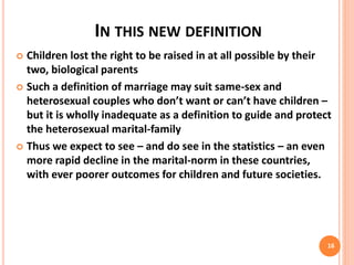 IN THIS NEW DEFINITION
 Children lost the right to be raised in at all possible by their
two, biological parents
 Such a definition of marriage may suit same-sex and
heterosexual couples who don’t want or can’t have children –
but it is wholly inadequate as a definition to guide and protect
the heterosexual marital-family
 Thus we expect to see – and do see in the statistics – an even
more rapid decline in the marital-norm in these countries,
with ever poorer outcomes for children and future societies.
16
 
