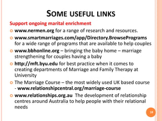 SOME USEFUL LINKS
Support ongoing marital enrichment
 www.nermen.org for a range of research and resources.
 www.smartmarriages.com/app/Directory.BrowsePrograms
for a wide range of programs that are available to help couples
 www.bbhonline.org – bringing the baby home – marriage
strengthening for couples having a baby
 http://mft.byu.edu for best practice when it comes to
creating departments of Marriage and Family Therapy at
University
 The Marriage Course – the most widely used UK based course
- www.relationshipcentral.org/marriage-course
 www.relationships.org.au The development of relationship
centres around Australia to help people with their relational
needs
18
 