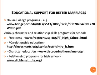 EDUCATIONAL SUPPORT FOR BETTER MARRIAGES
 Online College programs – e.g.
www.bridgeport.edu/files/5513/7088/6633/SOC2020420DL220
Walsh.pdf
Various character and relationship skills programs for schools
 - Freeteens - www.freeteensusa.org/FT_High_School.html
 - RQ relationship education -
http://lovesmarts.org/stories/curricintro_ls.htm
 - Character education - www.discoveringtherealme.org/
 - Relationship programs for high school -
www.dibbleinstitute.org/
20
 