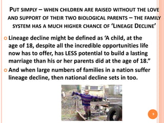 PUT SIMPLY – WHEN CHILDREN ARE RAISED WITHOUT THE LOVE
AND SUPPORT OF THEIR TWO BIOLOGICAL PARENTS – THE FAMILY
SYSTEM HAS A MUCH HIGHER CHANCE OF ‘LINEAGE DECLINE’
 Lineage decline might be defined as ‘A child, at the
age of 18, despite all the incredible opportunities life
now has to offer, has LESS potential to build a lasting
marriage than his or her parents did at the age of 18.”
 And when large numbers of families in a nation suffer
lineage decline, then national decline sets in too.
9
 