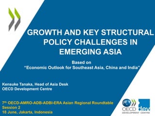 GROWTH AND KEY STRUCTURAL
POLICY CHALLENGES IN
EMERGING ASIA
Kensuke Tanaka, Head of Asia Desk
OECD Development Centre
7th OECD-AMRO-ADB-ADBI-ERA Asian Regional Roundtable
Session 2
18 June, Jakarta, Indonesia
Based on
“Economic Outlook for Southeast Asia, China and India”
 