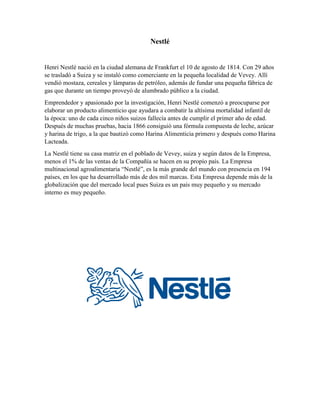 Nestlé
Henri Nestlé nació en la ciudad alemana de Frankfurt el 10 de agosto de 1814. Con 29 años
se trasladó a Suiza y se instaló como comerciante en la pequeña localidad de Vevey. Allí
vendió mostaza, cereales y lámparas de petróleo, además de fundar una pequeña fábrica de
gas que durante un tiempo proveyó de alumbrado público a la ciudad.
Emprendedor y apasionado por la investigación, Henri Nestlé comenzó a preocuparse por
elaborar un producto alimenticio que ayudara a combatir la altísima mortalidad infantil de
la época: uno de cada cinco niños suizos fallecía antes de cumplir el primer año de edad.
Después de muchas pruebas, hacia 1866 consiguió una fórmula compuesta de leche, azúcar
y harina de trigo, a la que bautizó como Harina Alimenticia primero y después como Harina
Lacteada.
La Nestlé tiene su casa matriz en el poblado de Vevey, suiza y según datos de la Empresa,
menos el 1% de las ventas de la Compañía se hacen en su propio país. La Empresa
multinacional agroalimentaria “Nestlé”, es la más grande del mundo con presencia en 194
países, en los que ha desarrollado más de dos mil marcas. Esta Empresa depende más de la
globalización que del mercado local pues Suiza es un país muy pequeño y su mercado
interno es muy pequeño.
 