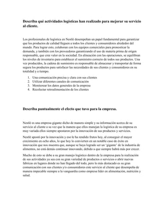 Describa qué actividades logísticas han realizado para mejorar su servicio
al cliente.
Los profesionales de logística en Nestlé desempeñan un papel fundamental para garantizar
que los productos de calidad lleguen a todos los clientes y consumidores alrededor del
mundo. Para lograr esto, colaboran con los equipos comerciales para pronosticar la
demanda, y también con los proveedores garantizando el uso de materia prima de origen
responsable, que cree valor en la sociedad. En alineación con las operaciones, se equilibran
los niveles de inventario para establecer el suministro correcto de todos sus productos. Una
vez producidos, la cadena de suministro es responsable de almacenar y transportar de forma
segura los productos para satisfacer las necesidades de sus clientes y consumidores en su
totalidad y a tiempo.
1. Una comunicación precisa y clara con sus clientes
2. Utilizar diferentes canales de comunicación
3. Monitorear los datos generales de la empresa
4. Recolectar retroalimentación de los clientes
Describa puntualmente el efecto que tuvo para la empresa.
Nestlé es una empresa gigante dicho de manera simple y su información acerca de su
servicio al cliente a su vez que la manera que ellos manejan la logística de su empresa es
muy variada ellos siempre apostaron por la innovación de sus productos y servicios.
Nestlé apostó por la innovación y eso le ha rendido frutos hoy, al conseguir el mayor
crecimiento en ocho años, lo que hoy lo convierten en un notable caso de éxito en
innovación que nos muestra que, aunque se haya logrado ser un ‘gigante’ de la industria de
alimentos, no está demás continuar innovando, debido a que siempre habrá más por crecer.
Mucho de esto se debe a su gran manejo logístico dentro de la empresa para la realización
de sus actividades ya sea con su gran variedad de productos o servicios o abrir nuevas
fabricas en lugares donde no han llegado del todo, pero lo más destacado es su gran
comunicación con sus clientes y/o consumidores este servicio al cliente que desempeña de
manera impecable siempre a la vanguardia como empresa líder en alimentación, nutrición y
salud.
 
