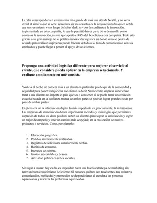 La cifra correspondería al crecimiento más grande de casi una década Nestlé, y no sería
difícil el saber a qué se debe, pero para ser más exactos es la propia compañía quien señala
que su crecimiento viene luego de haber dado su voto de confianza a la innovación.
implementada en esta compañía, lo que le permitió hacer parte de su desarrollo como
empresas la renovación, misma que aportó el 48% del beneficio a esta compañía. Todo esto
gracias a su gran manejo de su política innovación logística en donde si no se poden de
acuerdo para realizar un proceso puede fracasar debido a su falta de comunicación con sus
empleados y puede llegar a perder el apoyo de sus clientes.
Proponga una actividad logística diferente para mejorar el servicio al
cliente, que considere pueda aplicar en la empresa seleccionada. Y
explique ampliamente en qué consiste.
Yo diría el hecho de conocer más a un cliente en particular puede que de la comodidad y
seguridad para poder trabajar con ese cliente es decir Nestlé como empresa saber cómo
tratar a sus clientes no importa el país que sea o contienen si se puede tener una relación
estrecha basada en la confianza mutua de ambos pares se podrían lograr grandes cosas por
parte de ambas partes.
En plena era de la información digital lo más importante es, precisamente, la información.
Las empresas de alimentación deben implementar métodos y tecnologías que permitan la
captación de todos los datos posibles sobre sus clientes para lograr su satisfacción y lograr
un mejor desempeño y tener un camino más despejado en la realización de nuevos
productos o servicios. Como, por ejemplo:
1. Ubicación geográfica.
2. Pedidos anteriormente realizados.
3. Registros de solicitudes anteriormente hechas.
4. Hábitos de consumo.
5. Intereses de compra.
6. Gustos, necesidades y deseos.
7. Actividad pública en redes sociales.
Sin lugar a dudas: hoy en día es imposible hacer una buena estrategia de marketing sin
tener un buen conocimiento del cliente. Si no sabes quiénes son tus clientes, tus esfuerzos
comunicación, publicidad y promoción se desperdiciarán al atender a las personas
equivocadas y resolver los problemas equivocados.
 