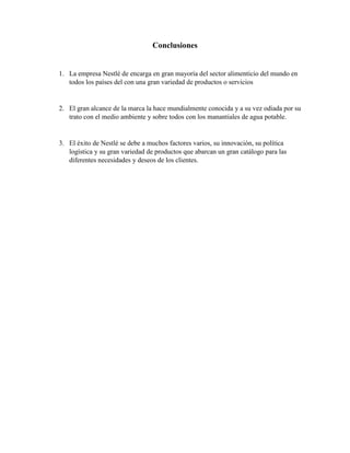 Conclusiones
1. La empresa Nestlé de encarga en gran mayoría del sector alimenticio del mundo en
todos los países del con una gran variedad de productos o servicios
2. El gran alcance de la marca la hace mundialmente conocida y a su vez odiada por su
trato con el medio ambiente y sobre todos con los manantiales de agua potable.
3. El éxito de Nestlé se debe a muchos factores varios, su innovación, su política
logística y su gran variedad de productos que abarcan un gran catálogo para las
diferentes necesidades y deseos de los clientes.
 