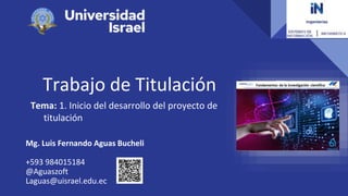 Trabajo de Titulación
Tema: 1. Inicio del desarrollo del proyecto de
titulación
Mg. Luis Fernando Aguas Bucheli
+593 984015184
@Aguaszoft
Laguas@uisrael.edu.ec
 