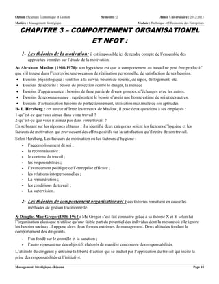 Option : Sciences Économique et Gestion Semestre : 2 Année Universitaire : 2012/2013
Matière : Management Stratégique Module : Technique et l’Economie des Entreprises
Management Stratégique - Résumé Page 10
CHAPITRE 3 – COMPORTEMENT ORGANISATIONEL
ET NFOT :
1- Les théories de la motivation: il est impossible ici de rendre compte de l’ensemble des
approches centrées sur l’étude de la motivation.
A- Abraham Maslow (1908-1970): son hypothèse est que le comportement au travail ne peut être productif
que s’il trouve dans l’entreprise une occasion de réalisation personnelle, de satisfaction de ses besoins.
 Besoins physiologique : sont liés à la survie, besoin de nourrir, de repos, de logement, etc.
 Besoins de sécurité : besoin de protection contre le danger, la menace
 Besoins d’appartenance : besoins de faire partie de divers groupes, d’échanges avec les autres.
 Besoins de reconnaissance : représentent le besoin d’avoir une bonne estime de soi et des autres.
 Besoins d’actualisation besoins de perfectionnement, utilisation maximale de ses aptitudes.
B- F. Herzberg : cet auteur affirme les travaux de Maslow, il pose deux questions à ses employés :
1-qu’est-ce que vous aimez dans votre travail ?
2-qu’est-ce que vous n’aimez pas dans votre travail ?
En se basant sur les réponses obtenus : il a identifié deux catégories soient les facteurs d’hygiène et les
facteurs de motivation qui provoquent des effets positifs sur la satisfaction qu’il retire de son travail.
Selon Herzberg, Les facteurs de motivation ou les facteurs d’hygiène :
- l’accomplissement de soi ;
- la reconnaissance ;
- le contenu du travail ;
- les responsabilités ;
- l’avancement politique de l’entreprise efficace ;
- les relations interpersonnelles ;
- La rémunération ;
- les conditions de travail ;
- La supervision.
2- Les théories de comportement organisationnel : ces théories remettent en cause les
méthodes de gestion traditionnelle.
A-Douglas Mac Gregor(1906-1964): Mc Gregor s’est fait connaitre grâce à sa théorie X et Y selon lui
l’organisation classique n’utilise qu’une faible part du potentiel des individus dont la mesure où elle ignore
les besoins sociaux .Il oppose alors deux formes extrêmes de management. Deux altitudes fondant le
comportement des dirigeants.
- l’un fondé sur le contrôle et la sanction ;
- l’autre reposant sur des objectifs élaborés de manière concentrée des responsabilités.
L’attitude du dirigeant y entraine la liberté d’action qui se traduit par l’application du travail qui incite la
prise des responsabilités et l’initiative.
 