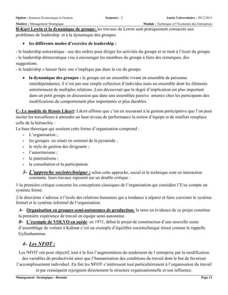 Option : Sciences Économique et Gestion Semestre : 2 Année Universitaire : 2012/2013
Matière : Management Stratégique Module : Technique et l’Economie des Entreprises
Management Stratégique - Résumé Page 11
B-Kurt Lewin et la dynamique de groupe: les travaux de Lewin sont pratiquement consacrés aux
problèmes de leadership et à la dynamique des groupes.
 les différents modes d’exercice de leadership :
- le leadership autocratique : use des ordres pour diriger les activités du groupe et se tient à l’écart du groupe.
- le leadership démocratique vise à encourager les membres du groupe à faire des remarques, des
suggestions.
- le leadership « laisser faire »ne s’implique pas dans la vie du groupe.
 la dynamique des groupes : le groupe est un ensemble vivant en ensemble de personne
interdépendantes, il n’est pas une simple collection d’individus mais un ensemble dont les éléments
entretiennent de multiples relations ;Luis découvrait que le degré d’implication est plus important
dans un petit groupe en discussion que dans une assemblée passive amenez chez les participants des
modifications de comportement plus importantes et plus durables.
C- Le modèle de Rensis Likert: Likert affirme que c’est en recourant à la gestion participative que l’on peut
inciter les travailleurs à atteindre un haut niveau de performance la notion d’équipe et de maillon remplace
celle de la hiérarchie :
La base théorique qui soutient cette forme d’organisation comprend :
- L’organisation ;
- les groupes en situés en sommet de la pyramide ;
- le style de gestion des dirigeants ;
- l’autoritarisme ;
- le paternalisme ;
- la consultation et la participation.
3- L’approche sociotechnique : selon cette approche, social et la technique sont en interaction
constante. leurs travaux reposent sur un double critique :
1-la première critique concerne les conceptions classiques de l’organisation qui considère l’E/se compte un
système fermé.
2-le deuxième s’adresse à l’école des relations humaines qui a tendance à séparer et faire coexister le système
formel et le système informel de l’organisation.
A- Organisation en groupes semi-autonomes de production: la mise en évidence de ce projet constitue
la première expérience de travail en équipe semi-autonome.
B- L’exemple de VOLVO en suède: en 1971, début le projet de construction d’une nouvelle usine
d’assemblage de voiture à Kalmar c’est un exemple d’équilibre sociotechnique réussi comme le rappelle
Gyllenhammar.
4- Les NFOT :
Les NFOT ont pour objectif, tout à la fois l’augmentation du rendement de l’entreprise par la modification
des variables de productivité ainsi que l’humanisation des conditions du travail dont le but de favoriser
l’accomplissement individuel. En fait les NFOT s’intéressent tout particulièrement à l’organisation du travail
et par conséquent rejoignent directement la structure organisationnelle et son influence.
 
