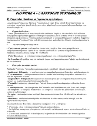 Option : Sciences Économique et Gestion Semestre : 2 Année Universitaire : 2012/2013
Matière : Management Stratégique Module : Technique et l’Economie des Entreprises
Management Stratégique - Résumé Page 12
CHAPITRE 4 – L’APPROCHE SYSTEMIQUE.
1) L’approche classique vs l’approche systémique :
La systémique n’est pas une théorie de l’organisation, il s’agit d’une altitude d’esprit particulière. La
systémique est une boite à outils intellectuels mieux adapté que les concepts de la logique classique pour
penser la complexité.
 l’approche classique :
C’est un système fermé ou en trouve une division en élément simples et une causalité c.-à-d. méthodes
analytique mais par contre l’approche systémique se caractérise par un système ouvert et une analyse des
interactions des éléments de système avec l’environnement. Et une causalité circulaire ou holiste .l’approche
classique essaie d’expliquer l’objet en le décomposant et en recherchant les éléments simple qui constitue la
base.
 les caractéristiques des systèmes :
- L’ouverture de système : car le système est une unité complexe donc on ne peut prédire son
comportement uniquement à partir de ces éléments constitutifs. Le système est également une unité
paradoxale car considéré sous l’angle des constituants.
- L’interdépendance : le système est composé de plusieurs sous-systèmes interrègne*liés.
- La dynamique : le système n’est pas statique.il change sous la contrainte pour s’adapter aux évolutions de
son environnement
 l’entreprise un système ouvert :
Appliqué à l’entreprise l’approche systémique conduit à identifier 5 éléments caractéristiques :
- Les éléments différenciés : ce sont les ressources matérielles humaines et financières les informations etc.
- L’environnement : L’entreprise ouverte dans un contexte où elle échange des produits ou des services
avec des organismes externes.
- Les procédures de régularisation : ce sont les décisions prises par les dirigeants et ses membres pour
recruter son fonctionnement en fonction des objectifs.
- L’objectif : L’entreprise est orienté vers l’atteinte de ses objectifs son évaluation est fonction de ses
résultats
- L’interdépendance : les sous-systèmes de L’entreprise sont interdépendants dont il faut tenir compte.
- La complexité : L’entreprise doit faire face à la complexité croissante des phénomènes économiques,
sociaux et technologique.
- Ouverture : toute entreprise est imbriquée dans son environnement dont elle dépend pour atteindre ses
objectifs.
- Evolution : L’entreprise comme système ouvert évolue au sein d’une société et interagit avec des
organisations concurrentes.
En dernier la théorie de système a de nombre conséquence pour L’entreprise :
* L’entreprise est un système complexe d’éléments en interrelations.
* La finalité du management n’est pas concevoir un ordre parfait mais de trouver un chemin entre l’ordre et
le désordre.
* L’avenir de L’entreprise est lié à sa capacité d’adaptation à l’environnement : elle doit anticiper son
évolution et le transformer.
 