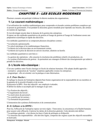 Option : Sciences Économique et Gestion Semestre : 2 Année Universitaire : 2012/2013
Matière : Management Stratégique Module : Technique et l’Economie des Entreprises
Management Stratégique - Résumé Page 13
CHAPITRE 5 - LES ECOLES MODERNES
Plusieurs courants ont participé à élaborer la théorie moderne des organisations.
1- Le courant mathématique :
C'est utilisation des modèles mathématiques pour comprendre et résoudre certains problèmes complexes qui
se posent au gestionnaire. Il né pendant la deuxième guerre mondiale pour répondre aux besoins, des armées
en matière de logistique.
Il s'est développé ensuite dans le domaine de la gestion des entreprises.
Il repose sur des méthodes quantitatives de gestion et l'usage de gestion et l'usage de l'ordinateur assure une
préparation scientifique et rapide des décisions.
Ces méthodes quantitatives se composent plusieurs disciplines comme :
* la recherche opérationnelle.
* le calcul statistique et les mathématiques financières.
* la théorie de la décision dans un environnement certain.
* la théorie de la prise de décision en univers incertain, aléatoire ou hostile.
Les méthodes quantitatives sont liées à :
- La gestion des opérations : elle concerne la résolution des problèmes relatifs à la production, etc.
- Le système d'information de gestion : ils permettent aux managers d'obtenir des renseignements qui aident à
prendre les décisions.
2- L'école néo-classique :
C'est une synthèse entre l'école classique et l'école de relations humaines. Elle adopte double approche :
- normative : proposition de "recettes" simplistes applicable à toutes les entreprises.
- pragmatique : elle est orientée vers la pratique et sans théorisation.
A- F. Peter Ducker :
Il explique la réussite de l'entreprise dépend d'une bonne organisation de la responsabilité de ses membres et
la garantie de la sécurité d'emploi et du revenu.
Il préconise la DPO : fixer des objectifs aux employés à attendre.
Il définit les tâches à accomplir par le manager et qui sont :
* La fixation des objectifs ;
* L'organisation du travail ;
* La motivation du personnel ;
* Le contrôle par les normes ;
* La formation du personnel ;
L'instauration des systèmes d'information et de communication.
B- O. Gélinier et la DPPO :
Pour lui, l'efficacité de l'entreprise repose sur trois règles : l'innovation, la concurrence et la finalité humaine
pour assurer cette efficacité, il précise les tâches de la direction générale. Cette dernière doit définir :
* La politique générale : c'est choisie les buts à l'aide de politiques et d'objectifs.
* La structure des responsabilités : elle doit être légère, composée des organes ayant des objectifs mesurables
et motivants.
 