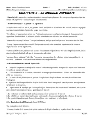 Option : Sciences Économique et Gestion Semestre : 2 Année Universitaire : 2012/2013
Matière : Management Stratégique Module : Technique et l’Economie des Entreprises
Management Stratégique - Résumé Page 14
CHAPITRE 6 – LE MODELE JAPONAIS
1) la théorie Z: partant des résultats considérés comme impressionnants des entreprises japonaises dans les
années 70 .il y trouve 6 caractéristiques fondamentales:
1-1 caractéristique de la gestion à la japonaise:
*l’emploi à vie une fois par an, les grandes firmes procèdent au recrutement des lauréats, une fois engagé le
nouveau recru reste dans l’entreprise jusqu’ à sa retraite.
*l’évolution et la promotion se font pas l’intégration on groupe: quel que soit son garde chaque employé
appartient simultanément à plusieurs groupes du travail dotés chacun d’une mission particulière.
*des carrières non-spécialistes: l’entreprise nipponne pratique systématiquement la rotation des fonctions.
*le ring : la prise de décision: quand il faut prendre une décision important, tous ceux qui se trouvent
impliqués sont invités à participer.
*valeurs collective: les japonaise ont un sens collectif de la responsabilité et n’utilisent pratiquement jamais
des stimulants individuels tels que la rémunération a la pièce.
*prise en charge totale de l’individu: l’entreprise japonaise tisse des relations inclusives englobant la vie
sociale et l’économie. Elle constitue en fait une structure paternaliste.
A –Comment faire face au défi Japonais Z:
 l’emploi à long terme: l’entreprise Z cherche à retenir son personnel puisqu’elle a investi en le formant à
travailler de manière efficace.
 Le développement de la carrière: l’entreprise ne met pas plusieurs années à évoluer son personnel et à lui
offrir une promotion.
 l’existence d’une philosophie de gestion : l’explicite et l’implicite forme une sorte d’équilibre dans
l’entreprise.
 la prise de décision participative: la prise de décision dans l’entreprise Z est typiquement participative et
se fait selon un consensus.
 L’égalitarisme: Il implique que chacun puisse jour d’une certain discrétion et de l’autonomie parce qu’on
japon permet la mise en œuvre de 3 qualité dans le travail :
1. La confiance: la confiance de la part des salaires valoir les rapports de travail.
2. La subtilité: de manière à mettre l’accent sur toutes les dimensions implicites des relations de travail.
3. La proximité pas de grande distance hiérarchique entre supérieure et subordonné.
2) Le Taylorisme (ou l’Ohnisme): Selon OHNO est:
*La production «juste à temps»
*l’auto-activation de la production, qui est basée sur la déspécialisation et la polyvalence des ouvriers
 