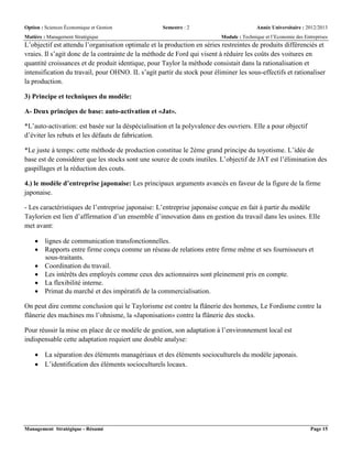 Option : Sciences Économique et Gestion Semestre : 2 Année Universitaire : 2012/2013
Matière : Management Stratégique Module : Technique et l’Economie des Entreprises
Management Stratégique - Résumé Page 15
L’objectif est attendu l’organisation optimale et la production en séries restreintes de produits différenciés et
vraies. Il s’agit donc de la contrainte de la méthode de Ford qui visent à réduire les coûts des voitures en
quantité croissances et de produit identique, pour Taylor la méthode consistait dans la rationalisation et
intensification du travail, pour OHNO. IL s’agit partir du stock pour éliminer les sous-effectifs et rationaliser
la production.
3) Principe et techniques du modèle:
A- Deux principes de base: auto-activation et «Jat».
*L’auto-activation: est basée sur la déspécialisation et la polyvalence des ouvriers. Elle a pour objectif
d’éviter les rebuts et les défauts de fabrication.
*Le juste à temps: cette méthode de production constitue le 2éme grand principe du toyotisme. L’idée de
base est de considérer que les stocks sont une source de couts inutiles. L’objectif de JAT est l’élimination des
gaspillages et la réduction des couts.
4.) le modèle d’entreprise japonaise: Les principaux arguments avancés en faveur de la figure de la firme
japonaise.
- Les caractéristiques de l’entreprise japonaise: L’entreprise japonaise conçue en fait à partir du modèle
Taylorien est lien d’affirmation d’un ensemble d’innovation dans en gestion du travail dans les usines. Elle
met avant:
 lignes de communication transfonctionnelles.
 Rapports entre firme conçu comme un réseau de relations entre firme même et ses fournisseurs et
sous-traitants.
 Coordination du travail.
 Les intérêts des employés comme ceux des actionnaires sont pleinement pris en compte.
 La flexibilité interne.
 Primat du marché et des impératifs de la commercialisation.
On peut dire comme conclusion qui le Taylorisme est contre la flânerie des hommes, Le Fordisme contre la
flânerie des machines ms l’ohnisme, la «Japonisation» contre la flânerie des stocks.
Pour réussir la mise en place de ce modèle de gestion, son adaptation à l’environnement local est
indispensable cette adaptation requiert une double analyse:
 La séparation des éléments managériaux et des éléments socioculturels du modèle japonais.
 L’identification des éléments socioculturels locaux.
 