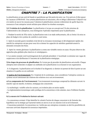 Option : Sciences Économique et Gestion Semestre : 2 Année Universitaire : 2012/2013
Matière : Management Stratégique Module : Technique et l’Economie des Entreprises
Management Stratégique - Résumé Page 17
CHAPITRE 7 – LA PLANIFICATION
La planification est une activité banale et quotidienne qui fait partie du notre vue. Si je prévois d’aller passer
les vacances à IFRANAE. Une certaine planification est nécessaire, elle m’oblige à déterminer l’objectif visé
et à mettre en œuvre les moyens pour l’attention la planification consiste à déterminer de quelle façon les
ressources d’une entreprise seront utilisées pour obtenir les résultats escomptes.
1) L’évolution de la planification: La planification n’est pas un concept neuf. En des missions de
l’administrative des entreprises, nous distinguons 4 périodes importantes pour la planification.
1. Pendant la moitié du XXe siècle, la planification reste à un stade embryonnaire, elle se limite à la mise en
place de budget et de système de contrôle à court terme.
2. Après la seconde guerre mondiale et du fait de la croissance économique et développement rapides des
marché les entreprises ont peu pour souci de se donner les capacités de satisfaire quantitativement la
demande croissante des biens.
3. Après les «trente glorieuse» la planification a connu une véritable remise en cause. On peut observer des
approches plus globales plus réactives et «stratégiques».
4. Les années nonante sont le prolongement du la période précédent. L’incertitude va entrainer une vague de
scepticisme et de désillusions à l’encontre de la planification stratégique.
2) les étapes du processus de planification: Il n’existe pas de procéder de planification universelle. Chaque
entreprise doit rechercher et adapter ses méthodes de la planification à sa structuré et son organisation.
A- le diagnostic: la planification est le résultat d’un diagnostic ce dernier est permet de faire le point sur une
situation à le quelles on est confronté.
L’analyse de l’environnement: En s’inspirant de la systémique, nous considérons l’entreprise comme un
système ouvert entretenant des relations des relations avec son environnement.
a) Les composantes de l’environnement: l’environnement économique comprend les éléments suivent:-le
marché: type de marché, évolution, stratégique des concurrents.
- Le technologie: variable selon les secteurs, en évolution plus on moins rapide.
- La réglementation économique cadre juridique de la concurrence et des ententes, taux d’inflation fiscalité,
etc.
b) La mesure de l’évolution les facteurs suivant:
- La concurrence existant: il faut identifier la volonté d’action de chaque concurrent et de formuler des
hypothèses sur la stratégie qu’il pourrait mettre en œuvre et sur ses réaction à tel ou tel événement.
- Concurrence potentiels: la concurrence ne s’arrête pas aux entreprises existantes on doit les possibilités de
nouveaux arrivants disposant de ressources importantes.
 