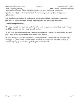 Option : Sciences Économique et Gestion Semestre : 2 Année Universitaire : 2012/2013
Matière : Management Stratégique Module : Technique et l’Economie des Entreprises
Management Stratégique - Résumé Page 19
*planification différencié : l’écart stratégique est mesuré en terme financiers et commerciaux
*planification intégrée : cette conception traite de manière intégrée des problèmes stratégiques et
opérationnels.
2- la planification opérationnelle: s’effectue par les cadres intermédiaires et inférieurs, elle consiste à
déterminer les moyens d’exécuter les plans stratégiques au niveau opérationnel des services.
3- les outils de planification:
*la prospective : elle part du postulat que le futur n’est pas le prolongement passée, elle conduit à l’analyse
des différentes causes qui font évoluer le monde moderne.
*la prévision : la prévision part du passé et du présent pour explorer l’avenir, c’est une condition nécessaire
pour l’élaboration de la planification opérationnelle et des budgets.
*la veille stratégique : pour être totalement sur son environnement, l’entreprise met en place une veille
stratégique ce système permet de comprendre et saisir toute les occasions sur le marché ; observer les
concurrents pour gagner les contrats, ajuster les plans immédiatement.
 