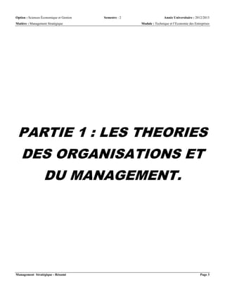 Option : Sciences Économique et Gestion Semestre : 2 Année Universitaire : 2012/2013
Matière : Management Stratégique Module : Technique et l’Economie des Entreprises
Management Stratégique - Résumé Page 3
PARTIE 1 : LES THEORIES
DES ORGANISATIONS ET
DU MANAGEMENT.
 