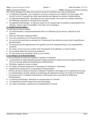 Option : Sciences Économique et Gestion Semestre : 2 Année Universitaire : 2012/2013
Matière : Management Stratégique Module : Technique et l’Economie des Entreprises
Management Stratégique - Résumé Page 7
Max Weber distingue trois dans son ouvrage le savant et le politique trois types de légitimité :
 La légitimité rationnelle : elle s’impose en vertu de la croyance en la validité d’un statut légale. Elle
recevoir le droit, l’ensemble des règle impersonnelles qui régissent un système d’administration.
 La légitimité traditionnelle : elle prend sa source dans le passé, c'est-à-dire les coutumes sanctifiées
par l’habitude enracinée en l’homme de les respecter.
 La légitimité charismatique : le charisme repose sur la croyance dans les qualités exceptionnelles d’un
individu ; il peut s’agir d’un prophète, d’un saint voire un manager.
Le modèle bureaucratique :
Les principes de bureaucratique :
 Les fonctionnaires y sont personnellement libres et n’obéissent qu’aux devoirs objectifs de leur
fonction.
 Dans une hiérarchie solidement établi.
 Avec des compétences de la fonction bien définies.
 En vertu d’un contrat donc en principe sur le fondement d’une sélection ouverte selon la qualification
professionnelle.
 Ils sont payés par des appointement fixes gradués suivant le rang hiérarchique et les responsabilités
assumées.
 Ils voient s’ouvrir à aux une carrière selon l’ancienneté ou les diplômes, ou selon les deux.
 Ils travaillent séparés des moyens de production
 Ils sont soumis à une discipline stricte et à un contrôle
Les avantages de la bureaucratique:
C’est la rationalité la science qui remplace l’intuition et l’arbitraire.
 La formulation de règles formelles permet d’impersonnalité les relations du travail usage privilégié de
l’écrit en tant que dispositif de légitimation d’officialisation.
 Discipline, rigorisme, justice et équité.
 Les règles accentuent la précision, la permanence et éliminent l’’incertitude.
 Augmentent la productivité. Les principes de bureaucratique :
- Division du travail: permet d’accroitre l’efficacité l’expertise se développe avec la répétition de la tache
- La communication verticale: permet la coordination des opérations du haut vers le bas de la hiérarchie.
- Les normes écrites: l’échange d’informations s’effectue par écrit ce qui réduit les différences
d’interprétation.
 La structure hiérarchique: déterminer la communication et l’autorité.
 Le leadership est formel respect du niveau hiérarchique.
 Les règles normalisées : garantissent la standardisation du travail
 