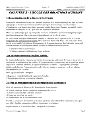 Option : Sciences Économique et Gestion Semestre : 2 Année Universitaire : 2012/2013
Matière : Management Stratégique Module : Technique et l’Economie des Entreprises
Management Stratégique - Résumé Page 8
CHAPITRE 2 - L’ECOLE DES RELATIONS HUMAINS
1) Les expériences de la Western Electrique:
Elles ont été réalisées entre 1924 et 1932 à l’usine Hawthorne de la Western Electrique. En dépit des efforts
déployés par la direction en matière des conditions physiques et des avantages sociaux; les règnes
d’insatisfaction et de démotivation étaient nombreux: rotation du personnel, freinage, non-qualité, conflits ;
absentéisme etc. et à partir de 1928 qu’il refait des expériences semblables.
Mayo s’est rendu compte qu’il n’y avait pas les conditions «matérielles» qui entraient en ligne de compte
dans l’expérience et qui celle-ci était vaisemblement faussée par un effet de groupe.
En effet l’équipe isolée pour l’expérience n’était plus et l’ensemble du ces expériences met en évidence
l’importance des relations interpersonnelles. Dans la situation du travail E. Mayo a mis en évidence d’une
part, le besoin social d’intégration et d’une autre part, la dynamique du groupe dans le domaine managérial,
l’effet Hawthorne se traduire par les données suivants; on obtient de meilleurs résultats:
- S’en intéressent à ses collaborateurs.
- En lui permettant de travailler dans une bonne ambiance.
2) L’entreprise comme système sociale :
La fonction de l’entreprise est double une fonction économique qui set à fournir des biens et des services et
une fonction de satisfaction de ses membres. L’entreprise comme organisation sociale se caractérise par une
organisation formelle et informelle. L’organisation formelle se rattache à l’organigramme, aux règles
édictées par la direction l’organisation informelle réfère aux contacts et interaction c.-à-d. aux relations
interpersonnelles qui y existent.
Deux logiques traversent l’entreprise:
1. Logique du coût et de l’efficacité: organisation formelle.
2. Logique des sentiments: organisation informelle.
3) Type de management et de conception du travailleur :
On le sait maintenant la découverte des dimensions du facteur humains:
- L’homme est mû par d’autres motivations plus fines que les services.
- L’homme a un cœur et pas seulement des mains.
- Il est ou non motivé par son travail.
- Il est satisfait ou non de ses conditions de travail.
Ceci dit, le gestionnaire doit maitriser le savoir du sociologue car c’est à des faits humains et sociaux qu’il
aura à faire face bien plus que des problèmes économiques et techniques.
Et pour contrôler le facteur humain dans l’entreprise il est nécessaire:
 