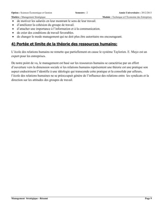Option : Sciences Économique et Gestion Semestre : 2 Année Universitaire : 2012/2013
Matière : Management Stratégique Module : Technique et l’Economie des Entreprises
Management Stratégique - Résumé Page 9
 de motiver les salariés en leur montrant le sens de leur travail.
 d’améliorer la cohésion du groupe de travail.
 d’attacher une importance à l’information et à la communication.
 de créer des conditions de travail favorables.
 de changer le mode management qui ne doit plus être autoritaire ms encourageant.
4) Portée et limite de la théorie des ressources humains:
L’école des relations humains ne remette que partiellement en cause le système Taylorien. E. Mayo est un
expert pour les entreprises.
De notre point de vu, le management est basé sur les ressources humains se caractérise par un effort
d’ouverture vers la dimension sociale si les relations humains représentent une théorie est une pratique son
aspect endoctrinent l’identifie à une idéologie qui transcende cette pratique et la consolide par ailleurs,
l’école des relations humaines ne se préoccupait génère de l’influence des relations entre les syndicats et la
direction sur les attitudes des groupes de travail.
 